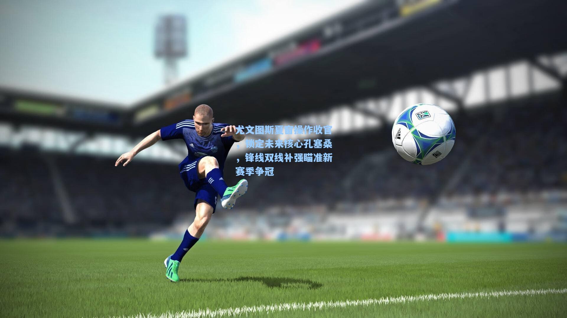 尤文图斯夏窗操作收官，锁定未来核心孔塞桑，锋线双线补强瞄准新赛季争冠