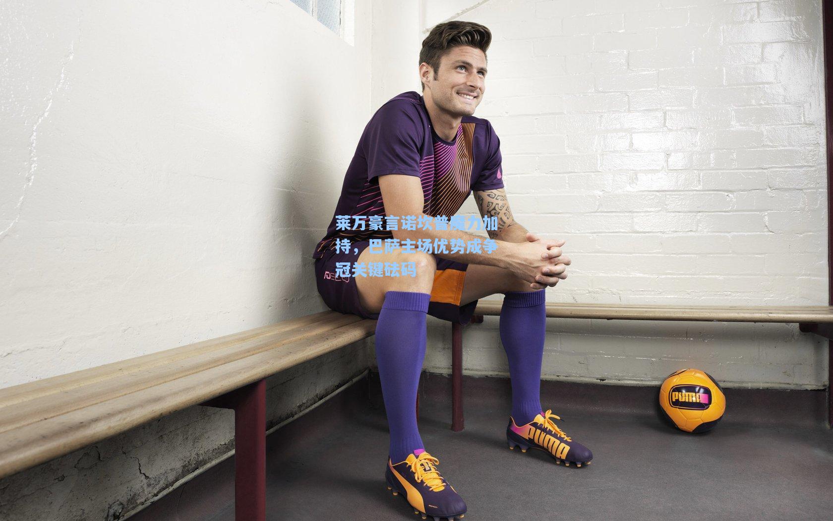 莱万豪言诺坎普魔力加持，巴萨主场优势成争冠关键砝码